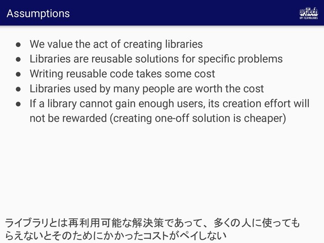 Assumptions
● We value the act of creating libraries
● Libraries are reusable solutions for speciﬁc problems
● Writing reusable code takes some cost
● Libraries used by many people are worth the cost
● If a library cannot gain enough users, its creation effort will
not be rewarded (creating one-off solution is cheaper)
ライブラリとは再利用可能な解決策であって、 多くの人に使っても
らえないとそのためにかかったコストがペイしない 
