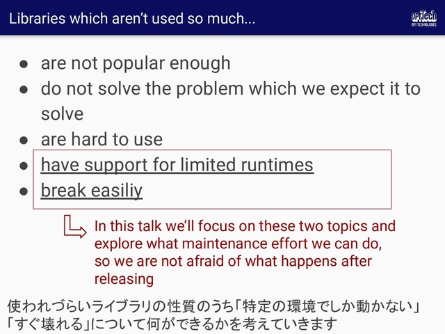 Libraries which aren’t used so much...
● are not popular enough
● do not solve the problem which we expect it to
solve
● are hard to use
● have support for limited runtimes
● break easiliy
使われづらいライブラリの性質のうち「特定の環境でしか動かない」
「すぐ壊れる」について何ができるかを考えていきます 
In this talk we’ll focus on these two topics and
explore what maintenance effort we can do,
so we are not afraid of what happens after
releasing
