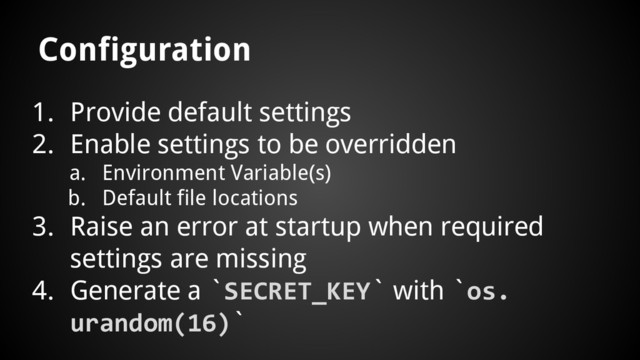 1. Provide default settings
2. Enable settings to be overridden
a. Environment Variable(s)
b. Default file locations
3. Raise an error at startup when required
settings are missing
4. Generate a `SECRET_KEY` with `os.
urandom(16)`
Configuration
