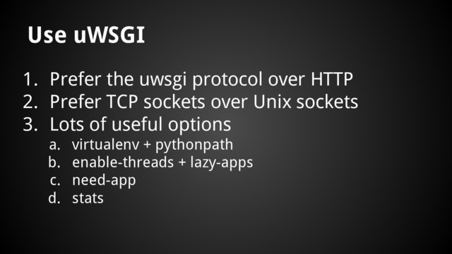 1. Prefer the uwsgi protocol over HTTP
2. Prefer TCP sockets over Unix sockets
3. Lots of useful options
a. virtualenv + pythonpath
b. enable-threads + lazy-apps
c. need-app
d. stats
Use uWSGI
