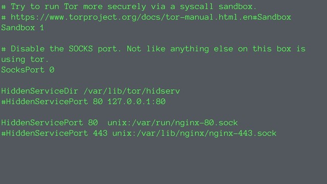 # Try to run Tor more securely via a syscall sandbox.
# https://www.torproject.org/docs/tor-manual.html.en#Sandbox
Sandbox 1
# Disable the SOCKS port. Not like anything else on this box is
using tor.
SocksPort 0
HiddenServiceDir /var/lib/tor/hidserv
#HiddenServicePort 80 127.0.0.1:80
HiddenServicePort 80 unix:/var/run/nginx-80.sock
#HiddenServicePort 443 unix:/var/lib/nginx/nginx-443.sock
