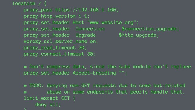 location / {
proxy_pass https://192.168.1.100;
proxy_http_version 1.1;
proxy_set_header Host "www.website.org";
proxy_set_header Connection $connection_upgrade;
proxy_set_header Upgrade $http_upgrade;
#proxy_ssl_server_name on;
proxy_read_timeout 30;
proxy_connect_timeout 30;
# Don't compress data, since the subs module can't replace
proxy_set_header Accept-Encoding "";
# TODO: denying non-GET requests due to some bot-related
# abuse on some endpoints that poorly handle that.
limit_except GET {
deny all;
