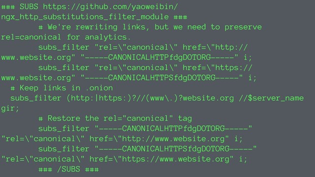 ### SUBS https://github.com/yaoweibin/
ngx_http_substitutions_filter_module ###
# We're rewriting links, but we need to preserve
rel=canonical for analytics.
subs_filter "rel=\"canonical\" href=\"http://
www.website.org" "-----CANONICALHTTPfdgDOTORG-----" i;
subs_filter "rel=\"canonical\" href=\"https://
www.website.org" "-----CANONICALHTTPSfdgDOTORG-----" i;
# Keep links in .onion
subs_filter (http:|https:)?//(www\.)?website.org //$server_name
gir;
# Restore the rel="canonical" tag
subs_filter "-----CANONICALHTTPfdgDOTORG-----"
"rel=\"canonical\" href=\"http://www.website.org" i;
subs_filter "-----CANONICALHTTPSfdgDOTORG-----"
"rel=\"canonical\" href=\"https://www.website.org" i;
### /SUBS ###
