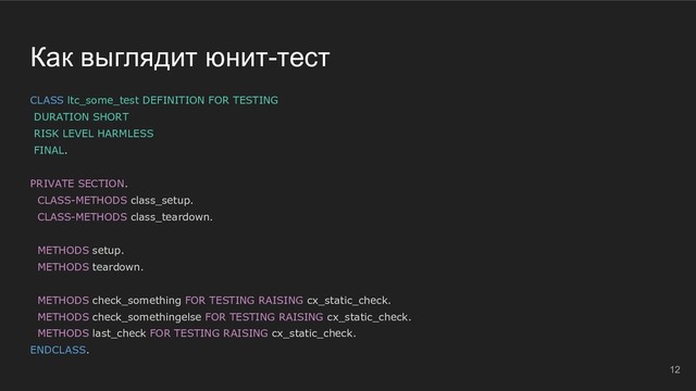 Как выглядит юнит-тест
CLASS ltc_some_test DEFINITION FOR TESTING
DURATION SHORT
RISK LEVEL HARMLESS
FINAL.
PRIVATE SECTION.
CLASS-METHODS class_setup.
CLASS-METHODS class_teardown.
METHODS setup.
METHODS teardown.
METHODS check_something FOR TESTING RAISING cx_static_check.
METHODS check_somethingelse FOR TESTING RAISING cx_static_check.
METHODS last_check FOR TESTING RAISING cx_static_check.
ENDCLASS.
12
