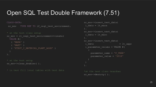 Open SQL Test Double Framework (7.51)
CLASS-DATA:
sr_env TYPE REF TO if_osql_test_environment.
* at the test class setup
sr_env = cl_osql_test_environment=>create(
VALUE #(
( 'MARA' )
( 'MAKT' )
( 'ZTEST_C_MATERIAL_PLANT_AGGR' )
)
).
* at the test setup
sr_env->clear_doubles( ).
* in test fill local tables with test data
25
sr_env->insert_test_data(
i_data = lt_mara
).
sr_env->insert_test_data(
i_data = lt_marc
).
sr_env->insert_test_data(
i_data = lt_aggr
i_parameter_values = VALUE #(
(
parameter_name = 'P_YEAR'
parameter_value = '2018'
)
)
).
*at the test class teardown
sr_env->destroy( ).
