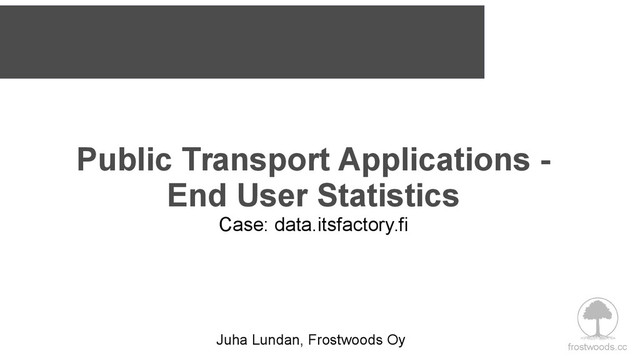 frostwoods.cc
Public Transport Applications -
End User Statistics
Case: data.itsfactory.fi
Juha Lundan, Frostwoods Oy
