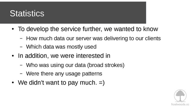 frostwoods.cc
Statistics
●
To develop the service further, we wanted to know
– How much data our server was delivering to our clients
– Which data was mostly used
●
In addition, we were interested in
– Who was using our data (broad strokes)
– Were there any usage patterns
●
We didn't want to pay much. =)
