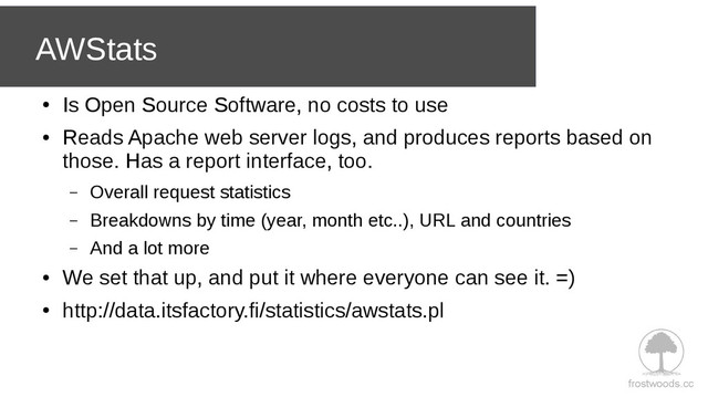 frostwoods.cc
AWStats
●
Is Open Source Software, no costs to use
●
Reads Apache web server logs, and produces reports based on
those. Has a report interface, too.
– Overall request statistics
– Breakdowns by time (year, month etc..), URL and countries
– And a lot more
●
We set that up, and put it where everyone can see it. =)
●
http://data.itsfactory.fi/statistics/awstats.pl
