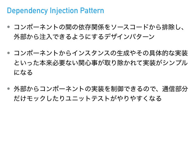 Dependency Injection Pattern
• ίϯϙʔωϯτͷؒͷґଘؔ܎Λιʔείʔυ͔Βഉআ͠ɺ
֎෦͔Β஫ೖͰ͖ΔΑ͏ʹ͢ΔσβΠϯύλʔϯ
• ίϯϙʔωϯτ͔ΒΠϯελϯεͷੜ੒΍ͦͷ۩ମతͳ࣮૷
ͱ͍ͬͨຊདྷඞཁͳ͍ؔ৺ࣄ͕औΓআ͔Ε࣮ͯ૷͕γϯϓϧ
ʹͳΔ
• ֎෦͔Βίϯϙʔωϯτͷ࣮૷Λ੍ޚͰ͖ΔͷͰɺ௨৴෦෼
͚ͩϞοΫͨ͠ΓϢχοτςετ͕΍Γ΍͘͢ͳΔ

