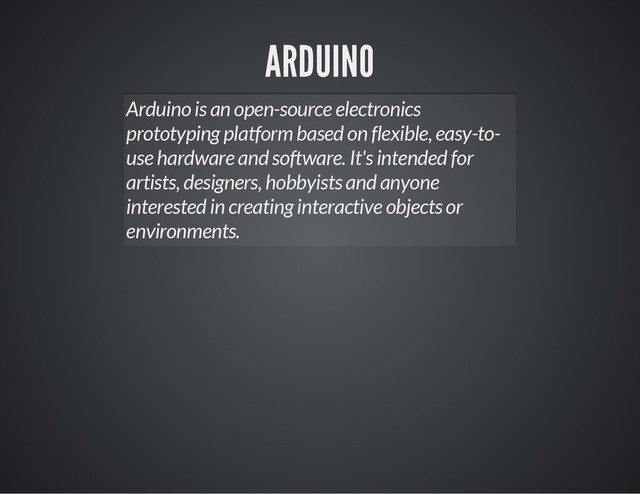 ARDUINO
Arduino is an open-source electronics
prototyping platform based on flexible, easy-to-
use hardware and software. It's intended for
artists, designers, hobbyists and anyone
interested in creating interactive objects or
environments.
