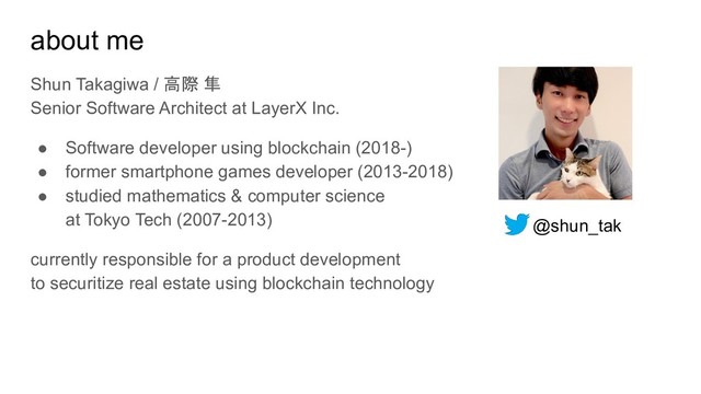 about me
Shun Takagiwa / 高際 隼
Senior Software Architect at LayerX Inc.
● Software developer using blockchain (2018-)
● former smartphone games developer (2013-2018)
● studied mathematics & computer science
at Tokyo Tech (2007-2013)
currently responsible for a product development
to securitize real estate using blockchain technology
@shun_tak
