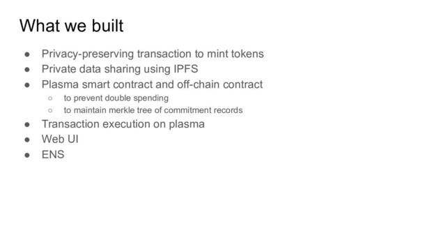 What we built
● Privacy-preserving transaction to mint tokens
● Private data sharing using IPFS
● Plasma smart contract and off-chain contract
○ to prevent double spending
○ to maintain merkle tree of commitment records
● Transaction execution on plasma
● Web UI
● ENS
