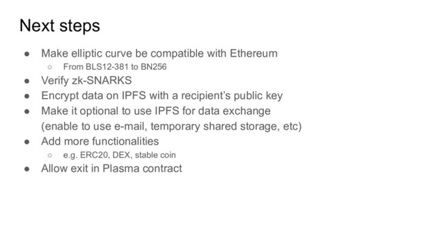 Next steps
● Make elliptic curve be compatible with Ethereum
○ From BLS12-381 to BN256
● Verify zk-SNARKS
● Encrypt data on IPFS with a recipient’s public key
● Make it optional to use IPFS for data exchange
(enable to use e-mail, temporary shared storage, etc)
● Add more functionalities
○ e.g. ERC20, DEX, stable coin
● Allow exit in Plasma contract
