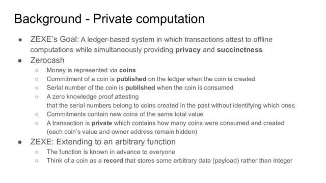 Background - Private computation
● ZEXE’s Goal: A ledger-based system in which transactions attest to offline
computations while simultaneously providing privacy and succinctness
● Zerocash
○ Money is represented via coins
○ Commitment of a coin is published on the ledger when the coin is created
○ Serial number of the coin is published when the coin is consumed
○ A zero knowledge proof attesting
that the serial numbers belong to coins created in the past without identifying which ones
○ Commitments contain new coins of the same total value
○ A transaction is private which contains how many coins were consumed and created
(each coin’s value and owner address remain hidden)
● ZEXE: Extending to an arbitrary function
○ The function is known in advance to everyone
○ Think of a coin as a record that stores some arbitrary data (payload) rather than integer
