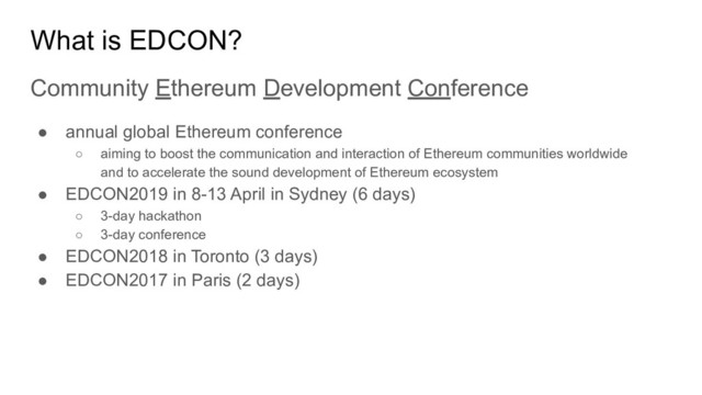 What is EDCON?
Community Ethereum Development Conference
● annual global Ethereum conference
○ aiming to boost the communication and interaction of Ethereum communities worldwide
and to accelerate the sound development of Ethereum ecosystem
● EDCON2019 in 8-13 April in Sydney (6 days)
○ 3-day hackathon
○ 3-day conference
● EDCON2018 in Toronto (3 days)
● EDCON2017 in Paris (2 days)
