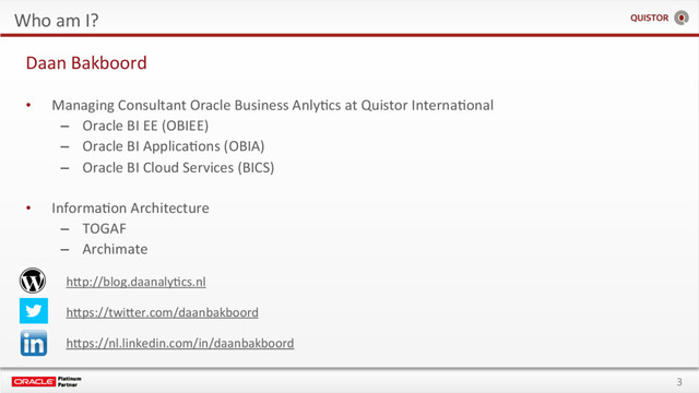3
Who am I?
hSp://blog.daanalyEcs.nl
hSps://twiSer.com/daanbakboord
hSps://nl.linkedin.com/in/daanbakboord
Daan Bakboord
•  Managing Consultant Oracle Business AnlyEcs at Quistor InternaEonal
–  Oracle BI EE (OBIEE)
–  Oracle BI ApplicaEons (OBIA)
–  Oracle BI Cloud Services (BICS)
•  InformaEon Architecture
–  TOGAF
–  Archimate
