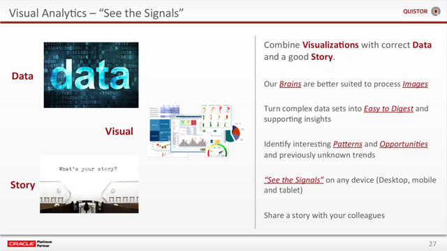 27
Visual AnalyEcs – “See the Signals”
Visual
Story
Data
Combine Visualiza+ons with correct Data
and a good Story.
Our Brains are beSer suited to process Images
Turn complex data sets into Easy to Digest and
supporEng insights
IdenEfy interesEng PaEerns and Opportuni;es
and previously unknown trends
“See the Signals” on any device (Desktop, mobile
and tablet)
Share a story with your colleagues
