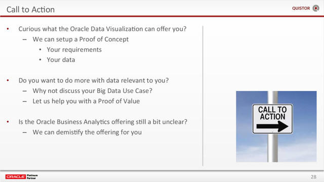 28
Call to AcEon
•  Curious what the Oracle Data VisualizaEon can oﬀer you?
–  We can setup a Proof of Concept
•  Your requirements
•  Your data
•  Do you want to do more with data relevant to you?
–  Why not discuss your Big Data Use Case?
–  Let us help you with a Proof of Value
•  Is the Oracle Business AnalyEcs oﬀering sEll a bit unclear?
–  We can demisEfy the oﬀering for you
