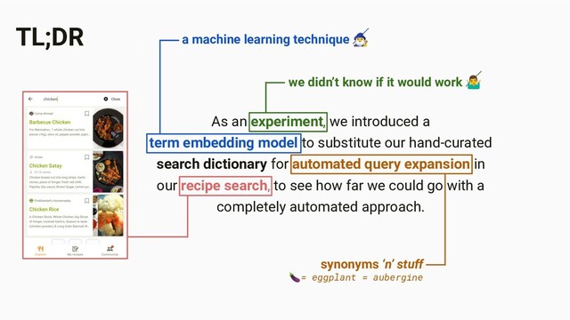 TL;DR
As an experiment, we introduced a
term embedding model to substitute our hand-curated
search dictionary for automated query expansion in
our recipe search, to see how far we could go with a
completely automated approach.
we didn’t know if it would work ‍♂
a machine learning technique ‍♂
synonyms ‘n’ stuff
= eggplant = aubergine
