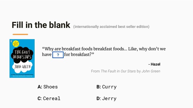 Fill in the blank (internationally acclaimed best seller edition)
“Why are breakfast foods breakfast foods… Like, why don’t we
have curry for breakfast?”
?
- Hazel
From The Fault in Our Stars by John Green
B: Curry
D: Jerry
A: Shoes
C: Cereal
