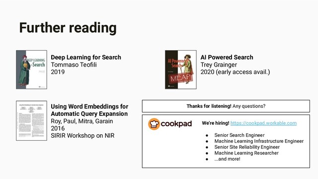 Further reading
AI Powered Search
Trey Grainger
2020 (early access avail.)
Deep Learning for Search
Tommaso Teoﬁli
2019
Using Word Embeddings for
Automatic Query Expansion
Roy, Paul, Mitra, Garain
2016
SIRIR Workshop on NIR
We’re hiring! https://cookpad.workable.com
● Senior Search Engineer
● Machine Learning Infrastructure Engineer
● Senior Site Reliability Engineer
● Machine Learning Researcher
● ...and more!
Thanks for listening! Any questions?
