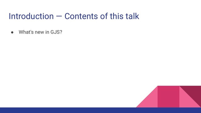 Introduction — Contents of this talk
● What's new in GJS?
