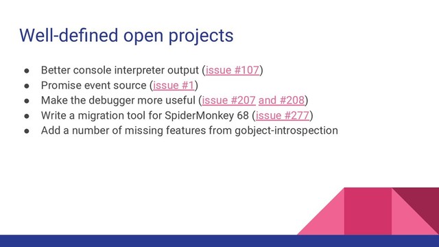 Well-deﬁned open projects
● Better console interpreter output (issue #107)
● Promise event source (issue #1)
● Make the debugger more useful (issue #207 and #208)
● Write a migration tool for SpiderMonkey 68 (issue #277)
● Add a number of missing features from gobject-introspection
