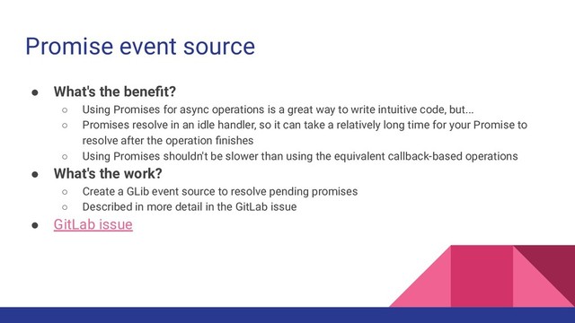 Promise event source
● What's the beneﬁt?
○ Using Promises for async operations is a great way to write intuitive code, but...
○ Promises resolve in an idle handler, so it can take a relatively long time for your Promise to
resolve after the operation ﬁnishes
○ Using Promises shouldn't be slower than using the equivalent callback-based operations
● What's the work?
○ Create a GLib event source to resolve pending promises
○ Described in more detail in the GitLab issue
● GitLab issue
