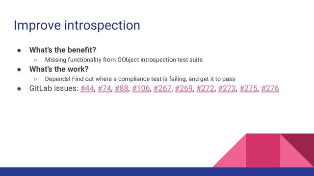 Improve introspection
● What's the beneﬁt?
○ Missing functionality from GObject introspection test suite
● What's the work?
○ Depends! Find out where a compliance test is failing, and get it to pass
● GitLab issues: #44, #74, #88, #106, #267, #269, #272, #273, #275, #276
