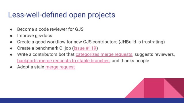 Less-well-deﬁned open projects
● Become a code reviewer for GJS
● Improve gjs-docs
● Create a good workﬂow for new GJS contributors (JHBuild is frustrating)
● Create a benchmark CI job (issue #119)
● Write a contributors bot that categorizes merge requests, suggests reviewers,
backports merge requests to stable branches, and thanks people
● Adopt a stale merge request
