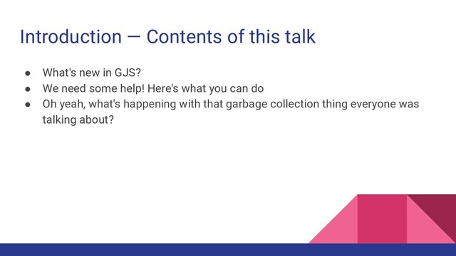Introduction — Contents of this talk
● What's new in GJS?
● We need some help! Here's what you can do
● Oh yeah, what's happening with that garbage collection thing everyone was
talking about?
