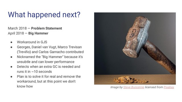 What happened next?
March 2018 — Problem Statement
April 2018 — Big Hammer
● Workaround in GJS
● Georges, Daniel van Vugt, Marco Trevisan
(Treviño) and Carlos Garnacho contributed
● Nicknamed the "Big Hammer" because it's
unsubtle and can lower performance
● Detects when an extra GC is needed and
runs it in ~10 seconds
● Plan is to solve it for real and remove the
workaround, but at this point we don't
know how Image by Steve Buissinne licensed from Pixabay
