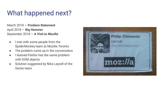What happened next?
March 2018 — Problem Statement
April 2018 — Big Hammer
September 2018 — A Visit to Mozilla
● I met with some people from the
SpiderMonkey team at Mozilla Toronto
● The problem came up in the conversation
● I learned Firefox has the same problem
with DOM objects
● Solution suggested by Nika Layzell of the
Gecko team

