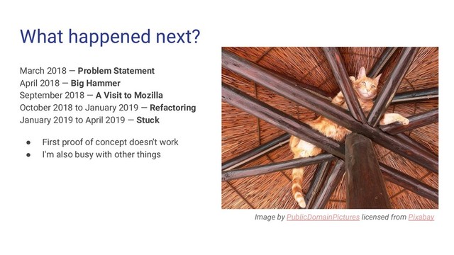What happened next?
March 2018 — Problem Statement
April 2018 — Big Hammer
September 2018 — A Visit to Mozilla
October 2018 to January 2019 — Refactoring
January 2019 to April 2019 — Stuck
● First proof of concept doesn't work
● I'm also busy with other things
Image by PublicDomainPictures licensed from Pixabay
