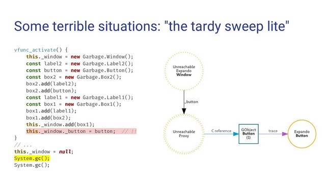 Some terrible situations: "the tardy sweep lite"
vfunc_activate() {
this._window = new Garbage.Window();
const label2 = new Garbage.Label2();
const button = new Garbage.Button();
const box2 = new Garbage.Box2();
box2.add(label2);
box2.add(button);
const label1 = new Garbage.Label1();
const box1 = new Garbage.Box1();
box1.add(label1);
box1.add(box2);
this._window.add(box1);
this._window._button = button; // !!
}
// ...
this._window = null;
System.gc();
System.gc();
