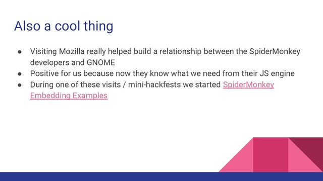 Also a cool thing
● Visiting Mozilla really helped build a relationship between the SpiderMonkey
developers and GNOME
● Positive for us because now they know what we need from their JS engine
● During one of these visits / mini-hackfests we started SpiderMonkey
Embedding Examples
