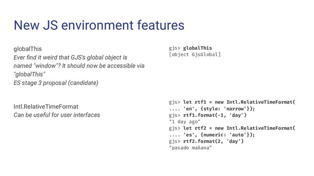 New JS environment features
globalThis
Ever ﬁnd it weird that GJS's global object is
named "window"? It should now be accessible via
"globalThis"
ES stage 3 proposal (candidate)
Intl.RelativeTimeFormat
Can be useful for user interfaces
gjs> globalThis
[object GjsGlobal]
gjs> let rtf1 = new Intl.RelativeTimeFormat(
.... 'en', {style: 'narrow'});
gjs> rtf1.format(-1, 'day')
"1 day ago"
gjs> let rtf2 = new Intl.RelativeTimeFormat(
.... 'es', {numeric: 'auto'});
gjs> rtf2.format(2, 'day')
"pasado mañana"
