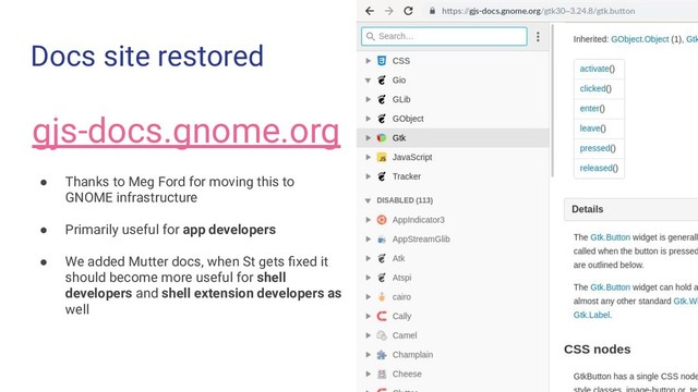 Docs site restored
gjs-docs.gnome.org
● Thanks to Meg Ford for moving this to
GNOME infrastructure
● Primarily useful for app developers
● We added Mutter docs, when St gets ﬁxed it
should become more useful for shell
developers and shell extension developers as
well
