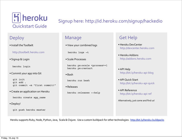 !
Quickstart*Guide
Signup*here:*http://id.heroku.com/signup/hackedio
Deploy Manage
• Install*the*Toolbelt*
**http://toolbelt.heroku.com
• Signup*&*Login
**heroku login
• Commit*your*app*into*Git
****
git init
git add .
git commit -m “first commit!”
• Create*an*application*on*Heroku
***heroku create app_name
• Deploy!
git push heroku master
• View*your*combined*logs
****heroku logs -t
• Scale*Processes
heroku ps:scale =1
heroku ps:restart
• Bash
heroku run bash
• Releases
heroku releases --help
Get*Help
• Heroku*DevCenter
http://devcenter.heroku.com
• Heroku*Addons
http://addons.heroku.com
• API*Help
http://bit.ly/herokuLapiLblog
• API*Quick*Start
http://bit.ly/herokuLapiLquick
• API*Reference
http://bit.ly/herokuLapiLref
Alternatively,*just*come*and*ﬁnd*us!
Heroku*supports*Ruby,*Node,*Python,*Java,**Scala*&*Clojure.**Use*a*custom*buildpack*for*other*technologies:**http://bit.ly/herokuLbuildpacks
Friday, 19 July 13
