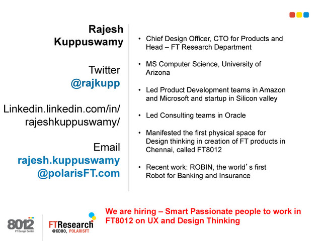 Rajesh
Kuppuswamy
Twitter
@rajkupp
Linkedin.linkedin.com/in/
rajeshkuppuswamy/
Email
rajesh.kuppuswamy
@polarisFT.com
•  Chief Design Officer, CTO for Products and
Head – FT Research Department
•  MS Computer Science, University of
Arizona
•  Led Product Development teams in Amazon
and Microsoft and startup in Silicon valley
•  Led Consulting teams in Oracle
•  Manifested the first physical space for
Design thinking in creation of FT products in
Chennai, called FT8012
•  Recent work: ROBIN, the world’s first
Robot for Banking and Insurance
We are hiring – Smart Passionate people to work in
FT8012 on UX and Design Thinking
