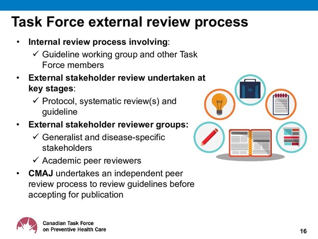 Task Force external review process
• Internal review process involving:
 Guideline working group and other Task
Force members
• External stakeholder review undertaken at
key stages:
 Protocol, systematic review(s) and
guideline
• External stakeholder reviewer groups:
 Generalist and disease-specific
stakeholders
 Academic peer reviewers
• CMAJ undertakes an independent peer
review process to review guidelines before
accepting for publication
16
