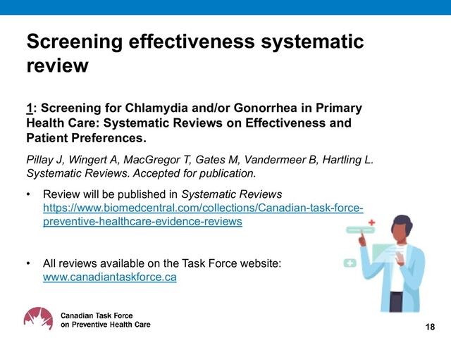 Screening effectiveness systematic
review
1: Screening for Chlamydia and/or Gonorrhea in Primary
Health Care: Systematic Reviews on Effectiveness and
Patient Preferences.
Pillay J, Wingert A, MacGregor T, Gates M, Vandermeer B, Hartling L.
Systematic Reviews. Accepted for publication.
• Review will be published in Systematic Reviews
https://www.biomedcentral.com/collections/Canadian-task-force-
preventive-healthcare-evidence-reviews
• All reviews available on the Task Force website:
www.canadiantaskforce.ca
18
