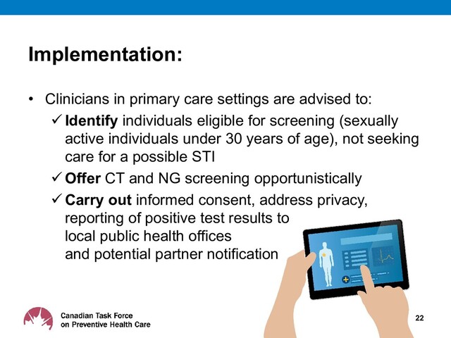 Implementation:
• Clinicians in primary care settings are advised to:
 Identify individuals eligible for screening (sexually
active individuals under 30 years of age), not seeking
care for a possible STI
 Offer CT and NG screening opportunistically
 Carry out informed consent, address privacy,
reporting of positive test results to
local public health offices
and potential partner notification
22
