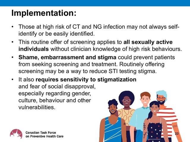 Implementation:
• Those at high risk of CT and NG infection may not always self-
identify or be easily identified.
• This routine offer of screening applies to all sexually active
individuals without clinician knowledge of high risk behaviours.
• Shame, embarrassment and stigma could prevent patients
from seeking screening and treatment. Routinely offering
screening may be a way to reduce STI testing stigma.
• It also requires sensitivity to stigmatization
and fear of social disapproval,
especially regarding gender,
culture, behaviour and other
vulnerabilities.
23
