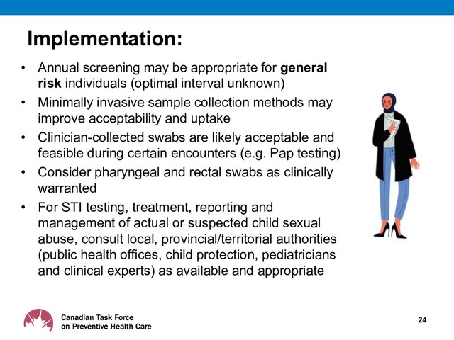 Implementation:
• Annual screening may be appropriate for general
risk individuals (optimal interval unknown)
• Minimally invasive sample collection methods may
improve acceptability and uptake
• Clinician-collected swabs are likely acceptable and
feasible during certain encounters (e.g. Pap testing)
• Consider pharyngeal and rectal swabs as clinically
warranted
• For STI testing, treatment, reporting and
management of actual or suspected child sexual
abuse, consult local, provincial/territorial authorities
(public health offices, child protection, pediatricians
and clinical experts) as available and appropriate
24
