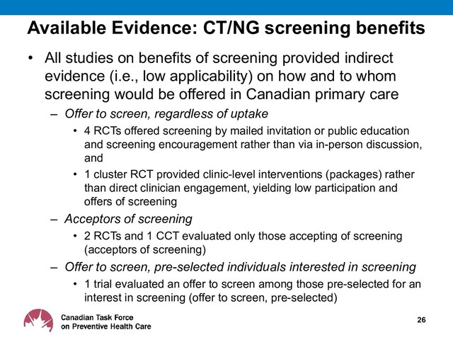 Available Evidence: CT/NG screening benefits
• All studies on benefits of screening provided indirect
evidence (i.e., low applicability) on how and to whom
screening would be offered in Canadian primary care
– Offer to screen, regardless of uptake
• 4 RCTs offered screening by mailed invitation or public education
and screening encouragement rather than via in-person discussion,
and
• 1 cluster RCT provided clinic-level interventions (packages) rather
than direct clinician engagement, yielding low participation and
offers of screening
– Acceptors of screening
• 2 RCTs and 1 CCT evaluated only those accepting of screening
(acceptors of screening)
– Offer to screen, pre-selected individuals interested in screening
• 1 trial evaluated an offer to screen among those pre-selected for an
interest in screening (offer to screen, pre-selected)
26
