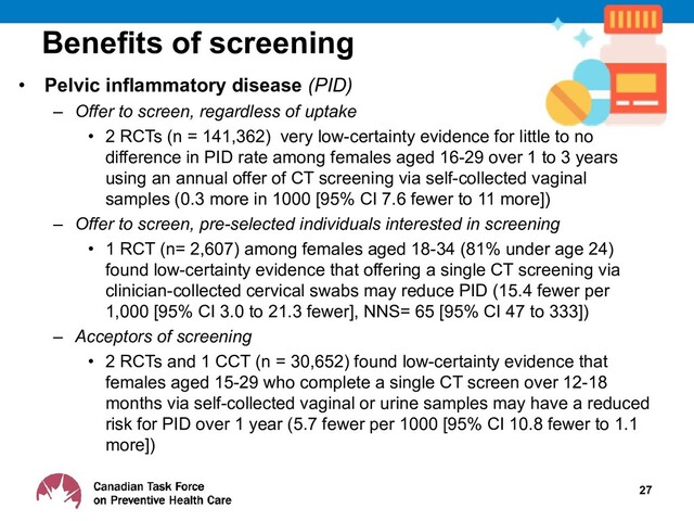 Benefits of screening
• Pelvic inflammatory disease (PID)
– Offer to screen, regardless of uptake
• 2 RCTs (n = 141,362) very low-certainty evidence for little to no
difference in PID rate among females aged 16-29 over 1 to 3 years
using an annual offer of CT screening via self-collected vaginal
samples (0.3 more in 1000 [95% CI 7.6 fewer to 11 more])
– Offer to screen, pre-selected individuals interested in screening
• 1 RCT (n= 2,607) among females aged 18-34 (81% under age 24)
found low-certainty evidence that offering a single CT screening via
clinician-collected cervical swabs may reduce PID (15.4 fewer per
1,000 [95% CI 3.0 to 21.3 fewer], NNS= 65 [95% CI 47 to 333])
– Acceptors of screening
• 2 RCTs and 1 CCT (n = 30,652) found low-certainty evidence that
females aged 15-29 who complete a single CT screen over 12-18
months via self-collected vaginal or urine samples may have a reduced
risk for PID over 1 year (5.7 fewer per 1000 [95% CI 10.8 fewer to 1.1
more])
27

