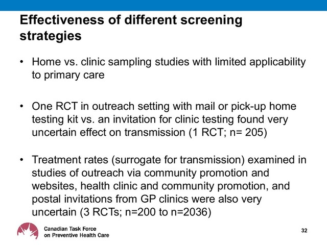 Effectiveness of different screening
strategies
• Home vs. clinic sampling studies with limited applicability
to primary care
• One RCT in outreach setting with mail or pick-up home
testing kit vs. an invitation for clinic testing found very
uncertain effect on transmission (1 RCT; n= 205)
• Treatment rates (surrogate for transmission) examined in
studies of outreach via community promotion and
websites, health clinic and community promotion, and
postal invitations from GP clinics were also very
uncertain (3 RCTs; n=200 to n=2036)
32
