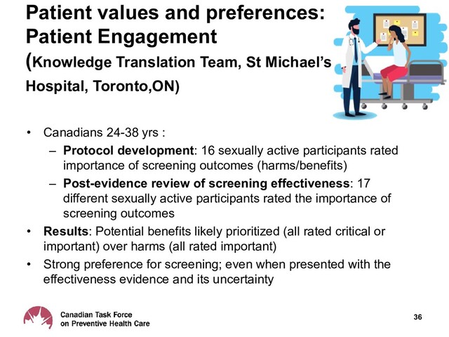 36
Patient values and preferences:
Patient Engagement
(Knowledge Translation Team, St Michael’s
Hospital, Toronto,ON)
• Canadians 24-38 yrs :
– Protocol development: 16 sexually active participants rated
importance of screening outcomes (harms/benefits)
– Post-evidence review of screening effectiveness: 17
different sexually active participants rated the importance of
screening outcomes
• Results: Potential benefits likely prioritized (all rated critical or
important) over harms (all rated important)
• Strong preference for screening; even when presented with the
effectiveness evidence and its uncertainty
