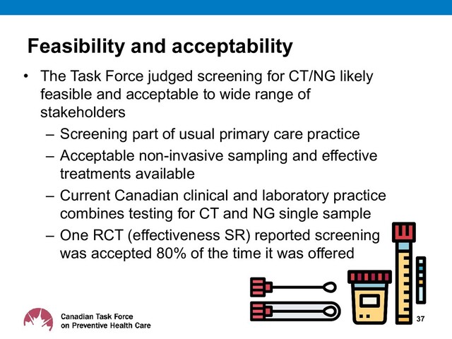 Feasibility and acceptability
• The Task Force judged screening for CT/NG likely
feasible and acceptable to wide range of
stakeholders
– Screening part of usual primary care practice
– Acceptable non-invasive sampling and effective
treatments available
– Current Canadian clinical and laboratory practice
combines testing for CT and NG single sample
– One RCT (effectiveness SR) reported screening
was accepted 80% of the time it was offered
37
